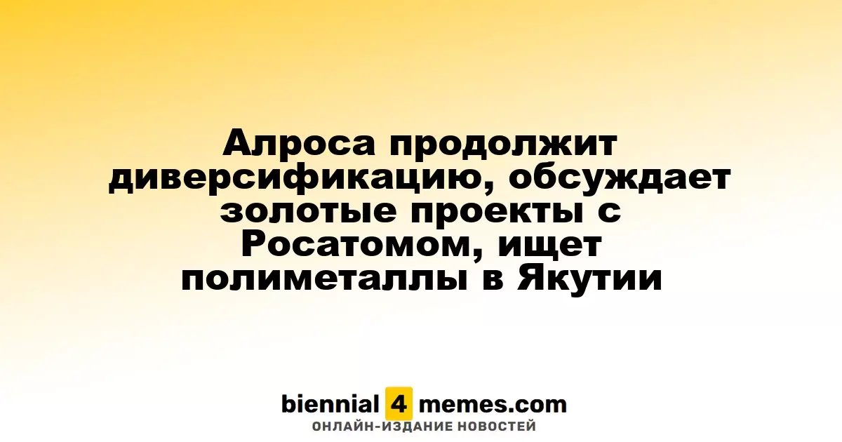 Алроса продолжит диверсификацию, обсуждает золотые проекты с Росатомом, ищет полиметаллы в Якутии