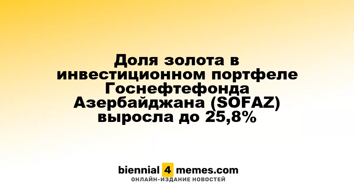 Доля золота в инвестиционном портфеле Азербайджанского Госнефтефонда (SOFAZ) увеличилась до 25,8%