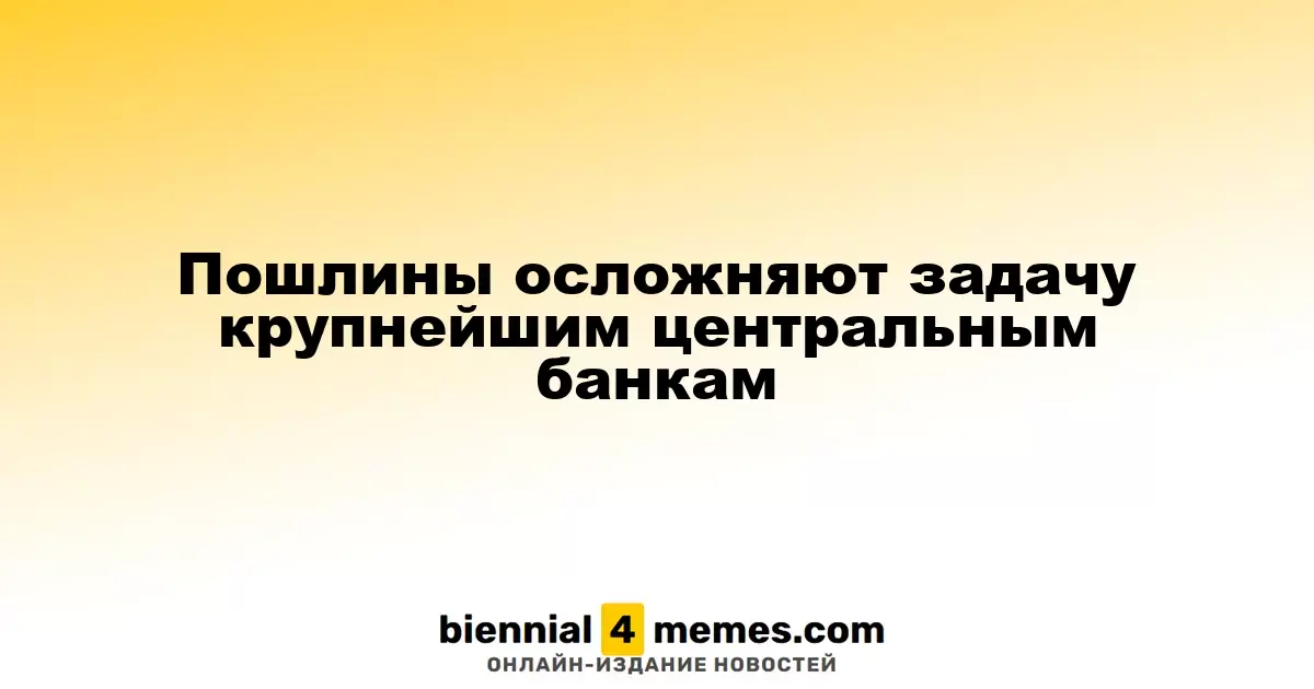 Пошлины осложняют задачу крупнейшим центральным банкам