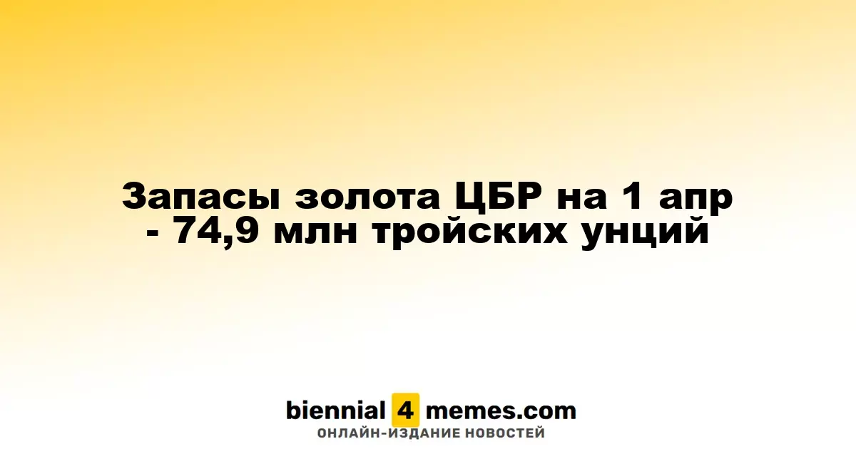 На 1 апреля ЦБР зафиксировал золотовалютные резервы в 74,9 миллиона тройских унций золота