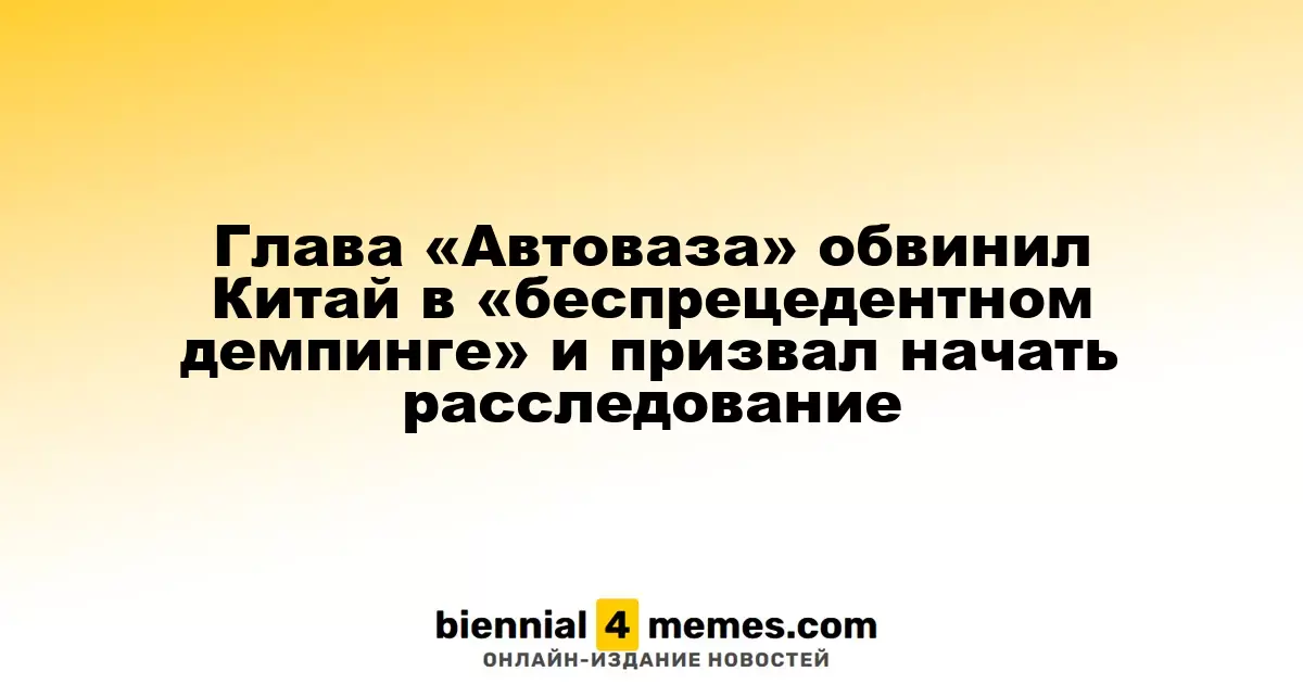 Руководитель «Автоваза» обвинил китайских производителей в агрессивном демпинге и призвал к расследованию
