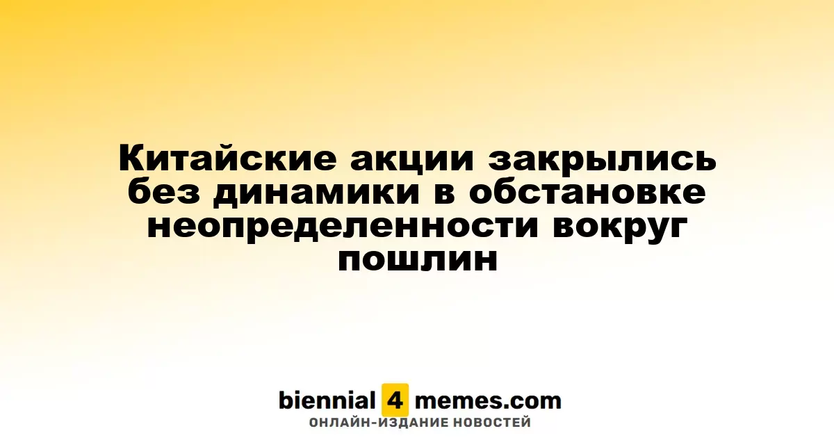 Китайские фондовые рынки завершили торги без значительных изменений на фоне неопределенности по пошлинам