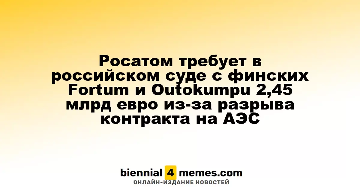 Росатом требует в российском суде с финских Fortum и Outokumpu 2,45 млрд евро из-за разрыва контракта на АЭС