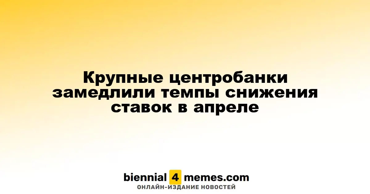 Центральные банки замедляют снижение процентных ставок в апреле