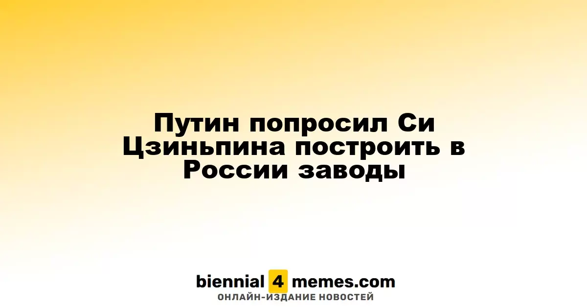Путин обратился к Си Цзиньпину с просьбой о строительстве заводов в России