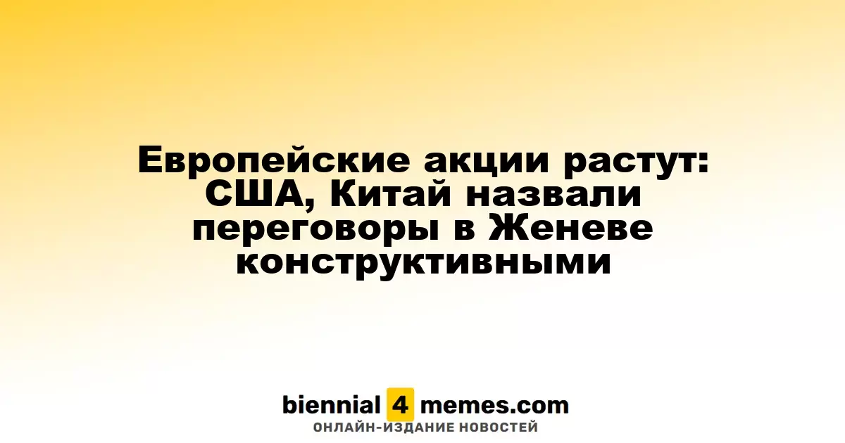 Европейские фондовые рынки поднимаются: США и Китай позитивно оценивают переговоры в Женеве