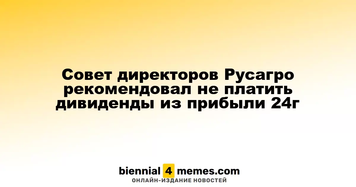 Совет директоров Русагро предложил отказаться от выплаты дивидендов по итогам 2024 года