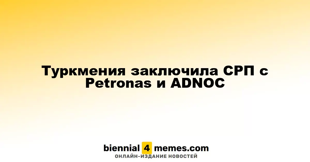 Туркменистан подписал соглашение о разделе продукции с Petronas и ADNOC