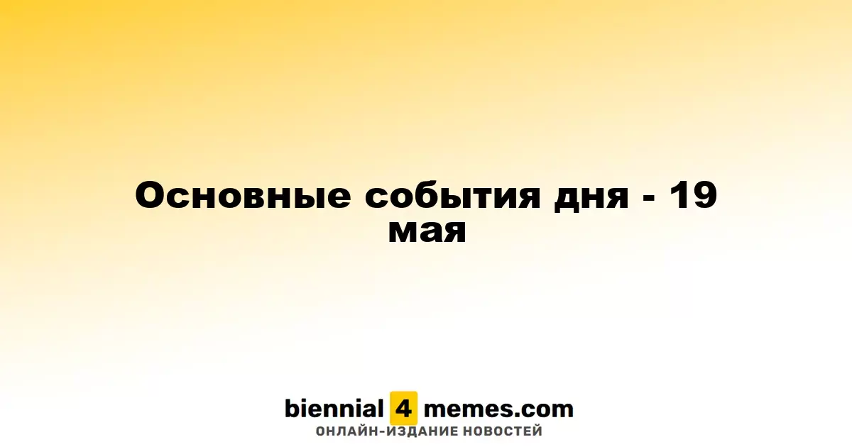 Ключевые события дня - 19 мая