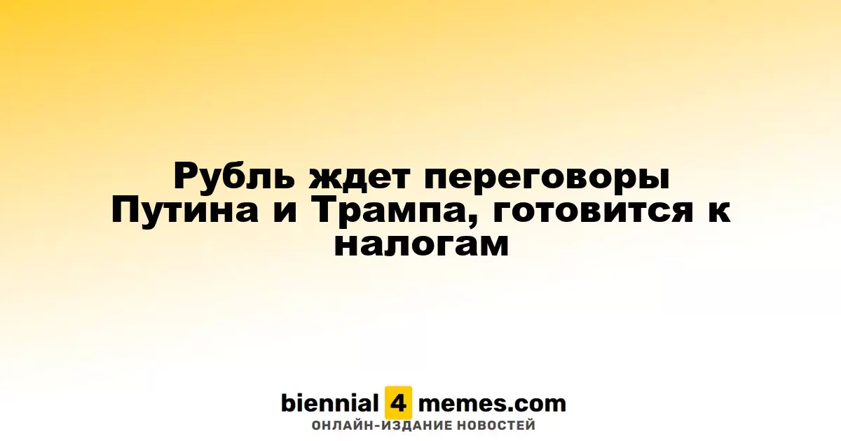 Рубль ожидает результаты переговоров Путина и Трампа, готовясь к налоговым выплатам