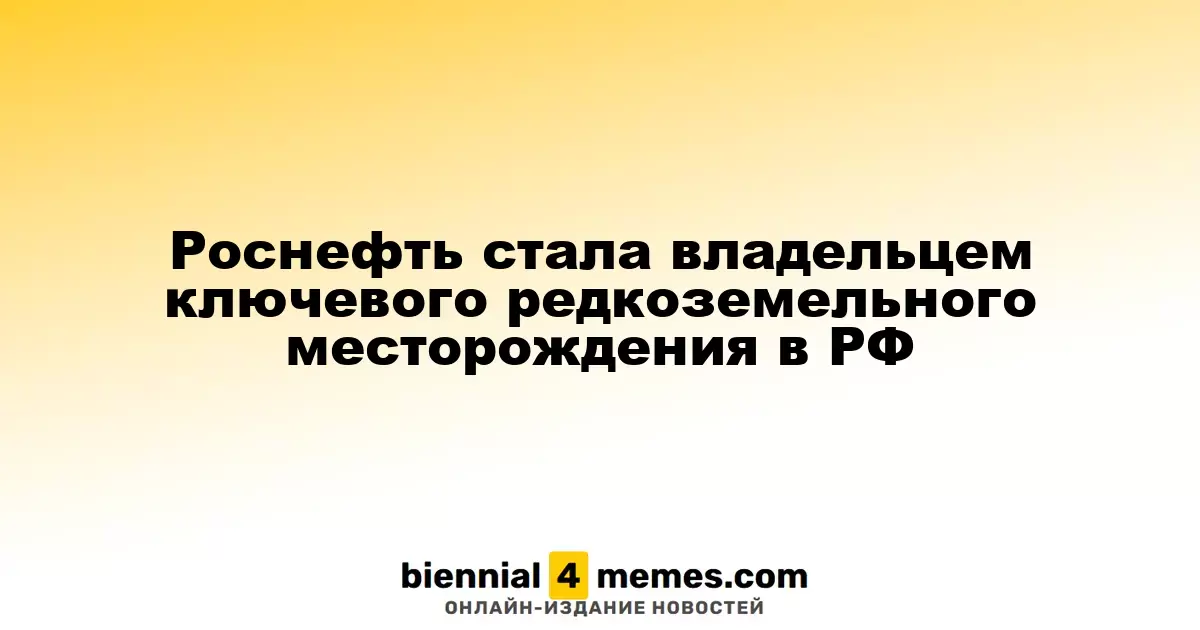 Роснефть приобрела стратегически важное редкоземельное месторождение в России
