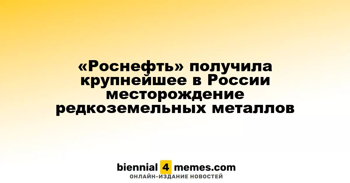 «Роснефть» приобрела крупнейшее в стране месторождение редкоземельных металлов