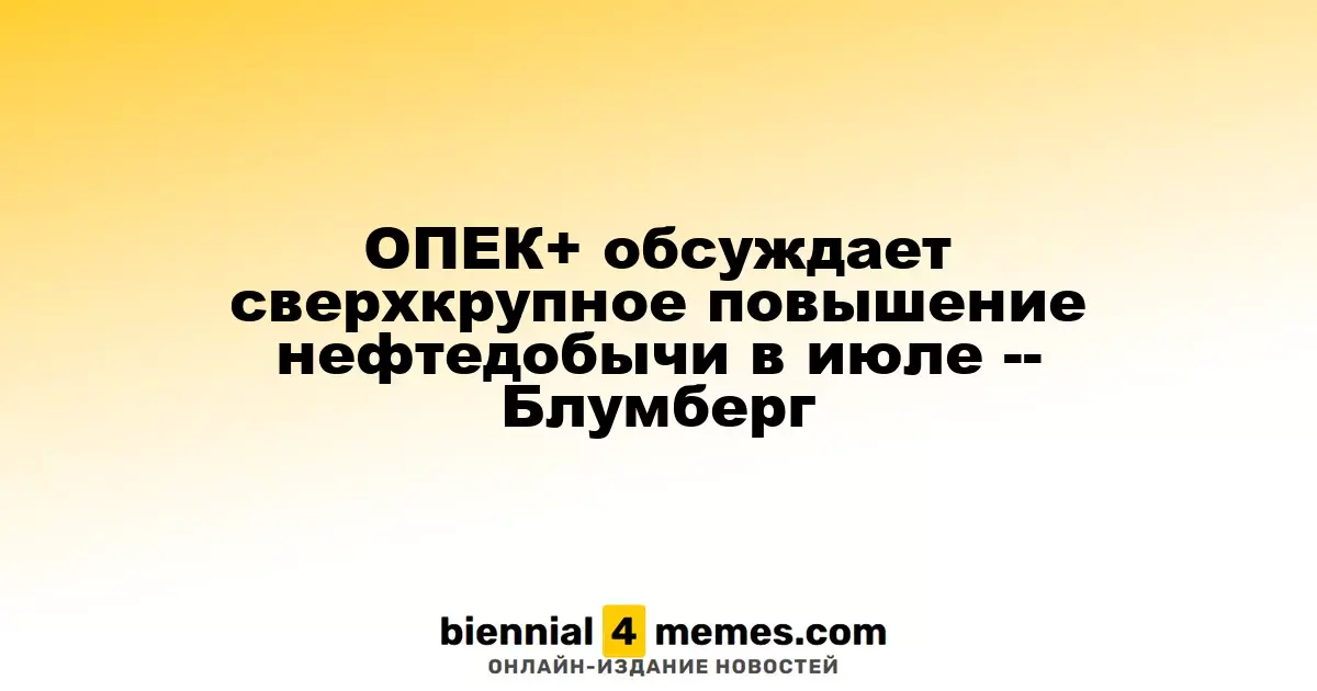 ОПЕК+ рассматривает значительное увеличение объемов нефтедобычи в июле — Блумберг