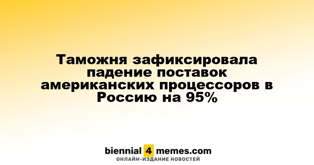 Таможенные данные показывают резкое снижение импорта американских процессоров в Россию на 95%