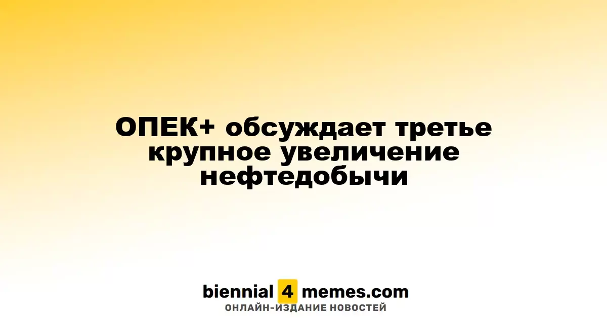 ОПЕК+ рассматривает возможность третьего значительного увеличения добычи нефти
