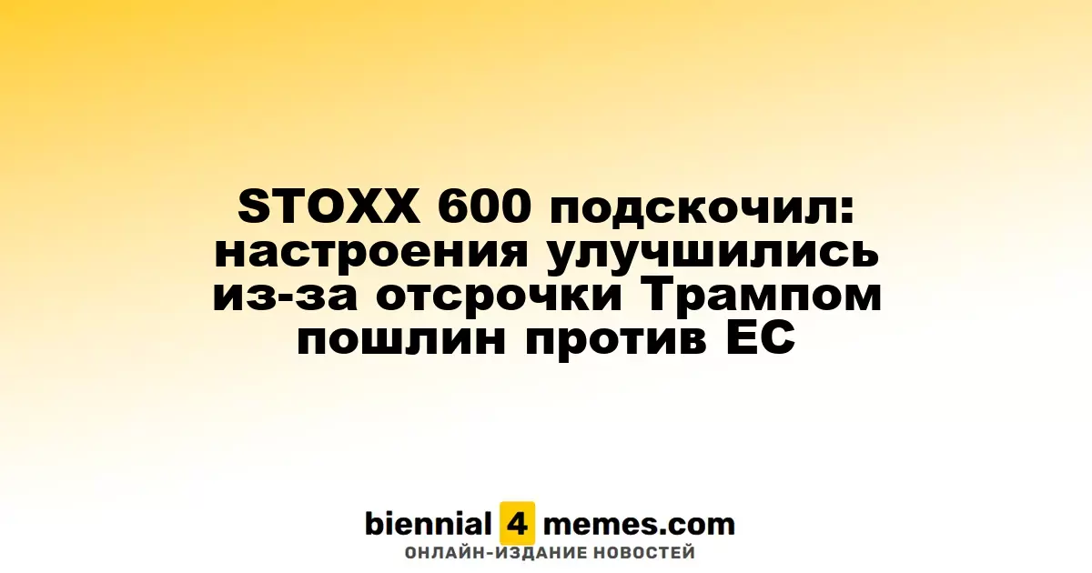 Индекс STOXX 600 вырос: оптимизм возрос благодаря отсрочке Трампа по пошлинам для ЕС