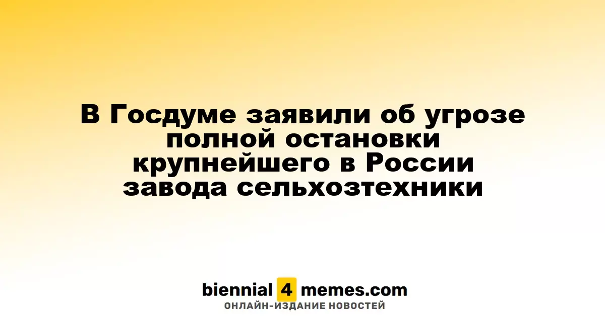 В Госдуме предупредили о риске полного прекращения работы крупнейшего завода по производству сельхозтехники в России