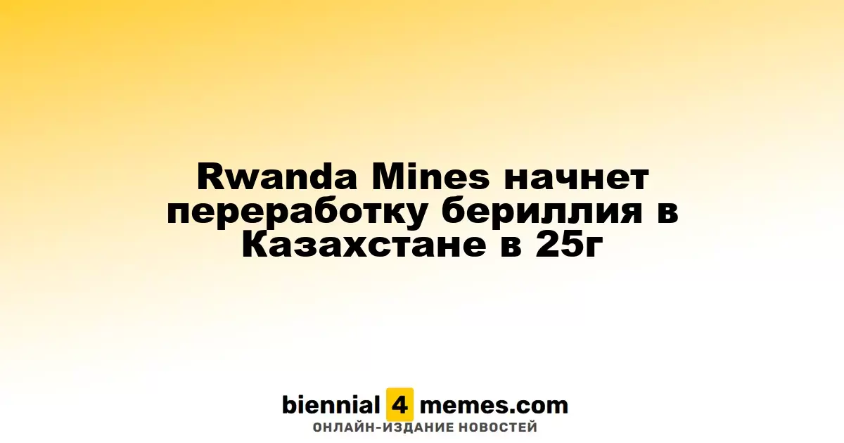 Rwanda Mines начнет переработку бериллия в Казахстане в 2025 году