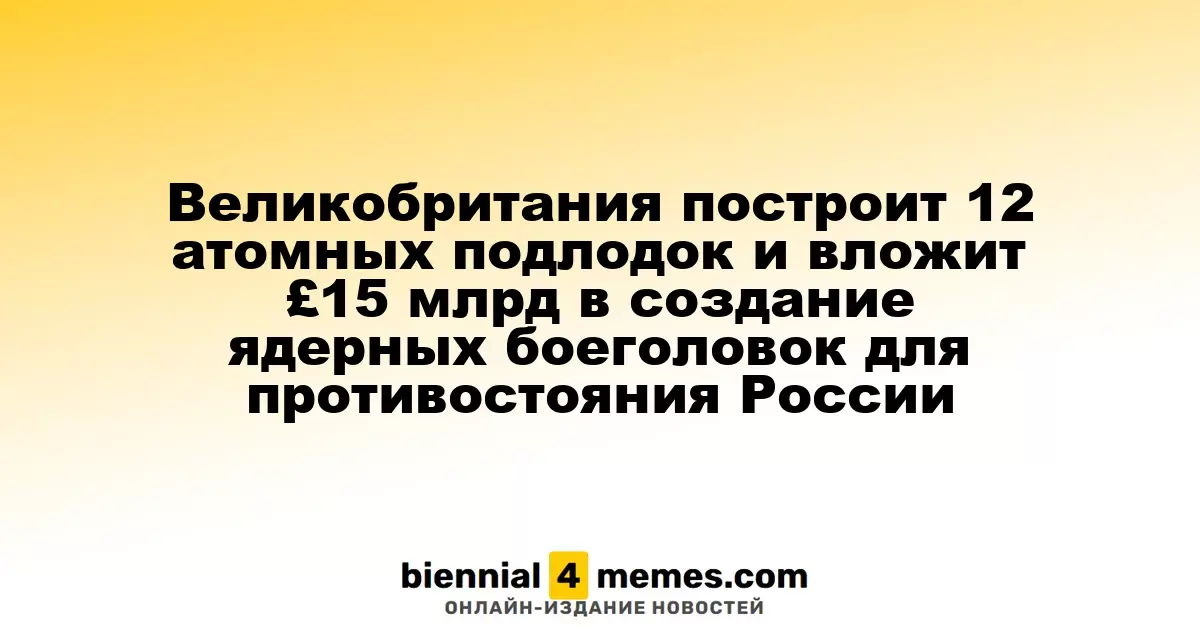 Великобритания запланировала строительство 12 атомных подводных лодок и инвестиции в £15 млрд для разработки ядерных боеголовок в ответ на угрозу России