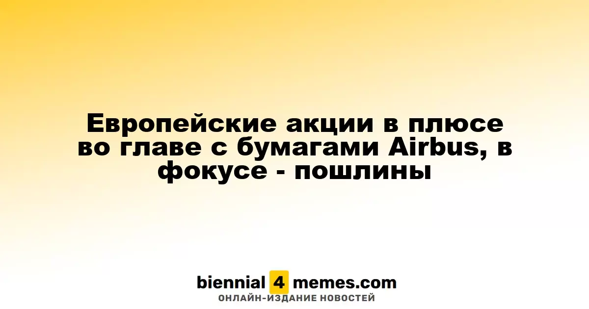 Европейские фондовые рынки растут благодаря акциям Airbus, внимание на пошлины