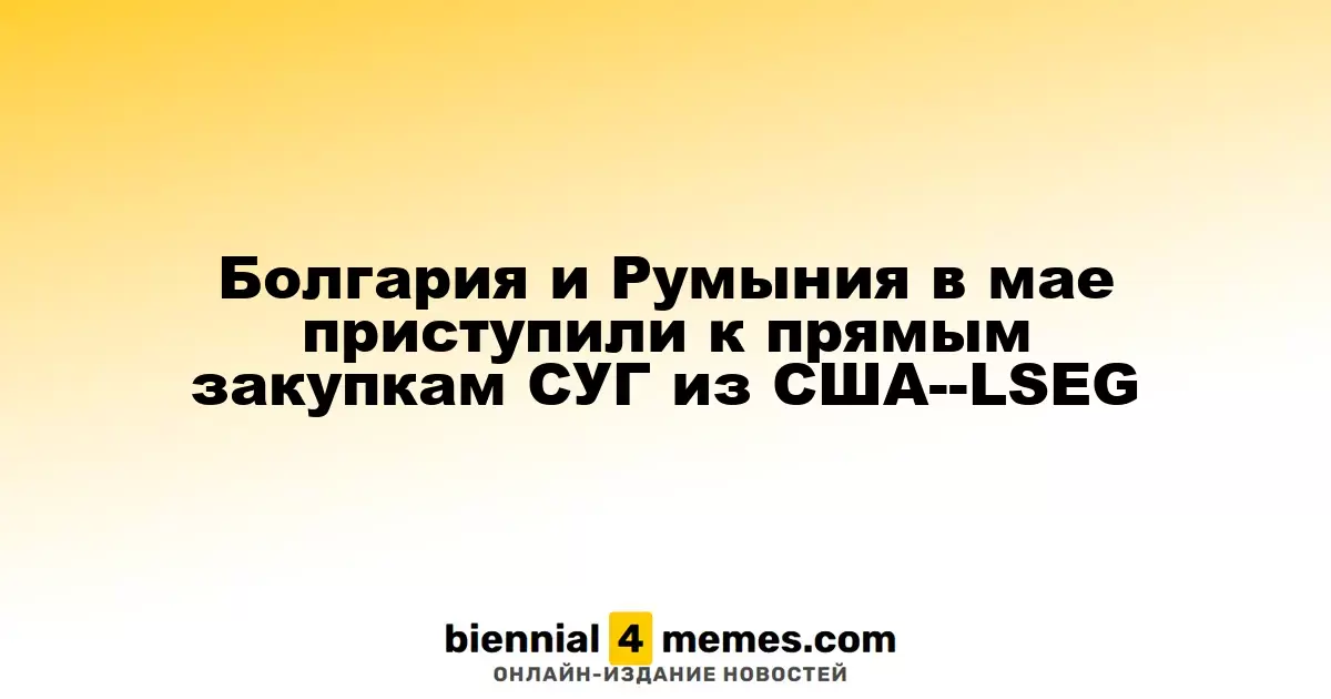 Болгария и Румыния в мае приступили к прямым закупкам СУГ из США--LSEG