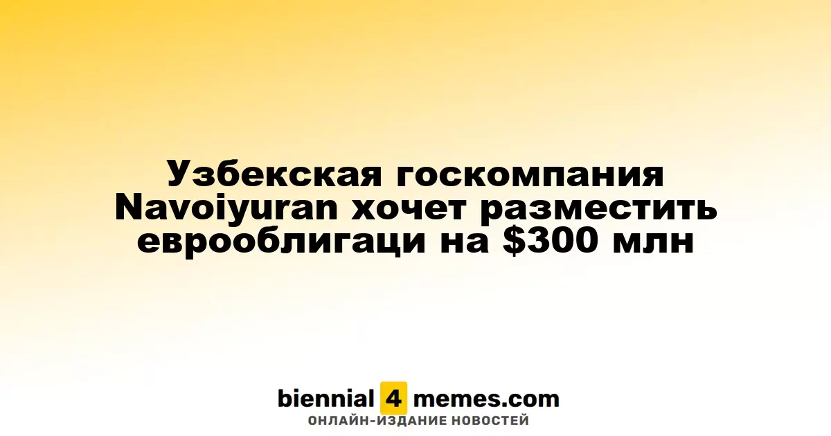 Государственная компания Navoiyuran из Узбекистана планирует выпустить еврооблигации на сумму $300 миллионов
