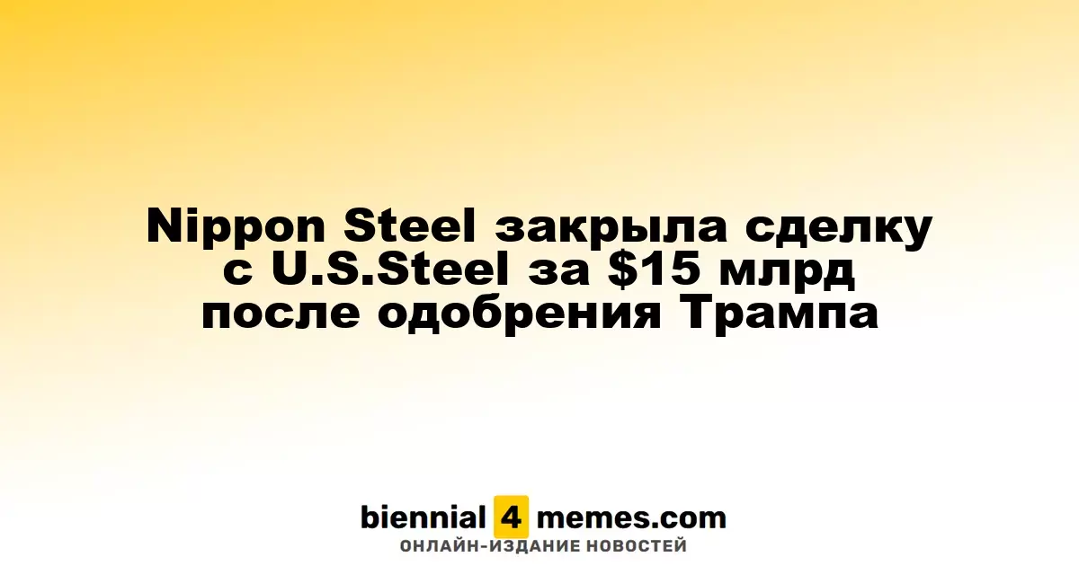 Nippon Steel завершила покупку U.S. Steel за $15 миллиардов с одобрения Трампа