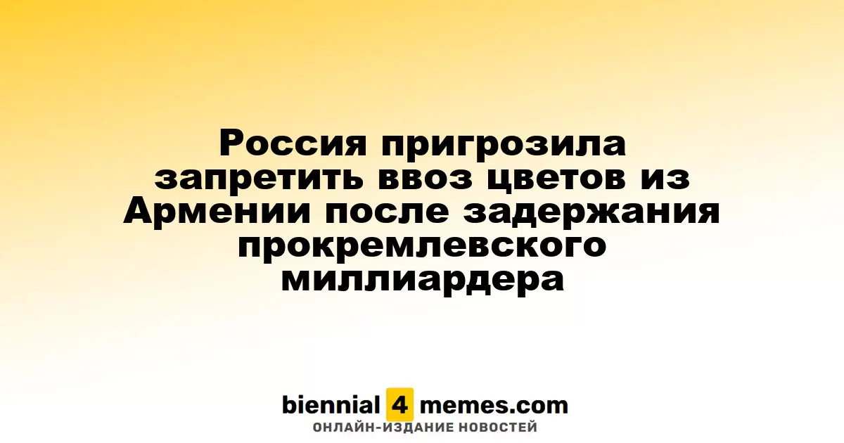 Россия может ввести ограничения на импорт цветов из Армении после ареста миллиардера лояльного Кремлю