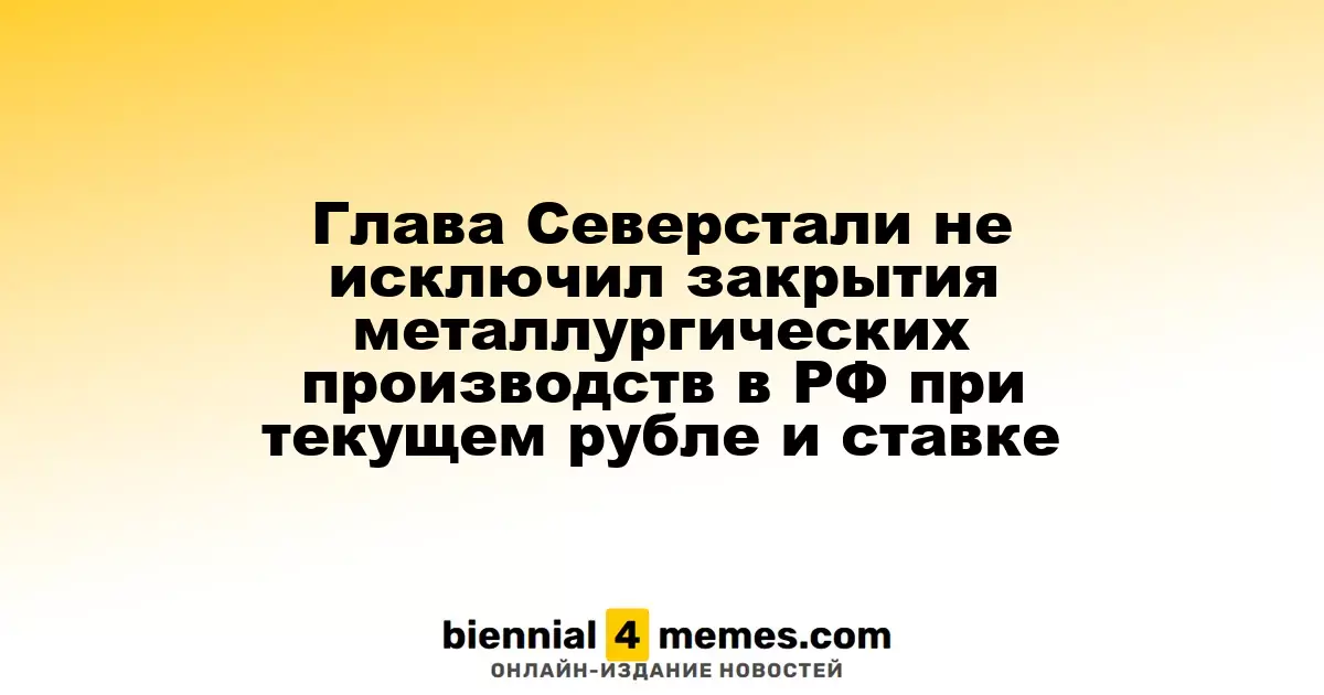 Глава Северстали не исключил закрытия металлургических производств в РФ при текущем рубле и ставке