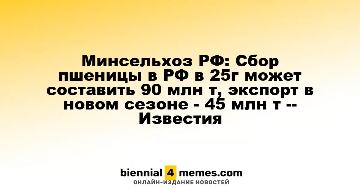 Минсельхоз РФ: Сбор пшеницы в РФ в 25г может составить 90 млн т, экспорт в новом сезоне - 45 млн т -- Известия