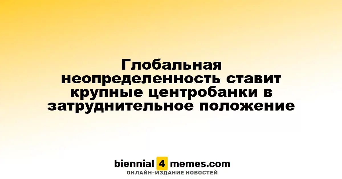 Глобальная неопределенность ставит крупные центробанки в затруднительное положение