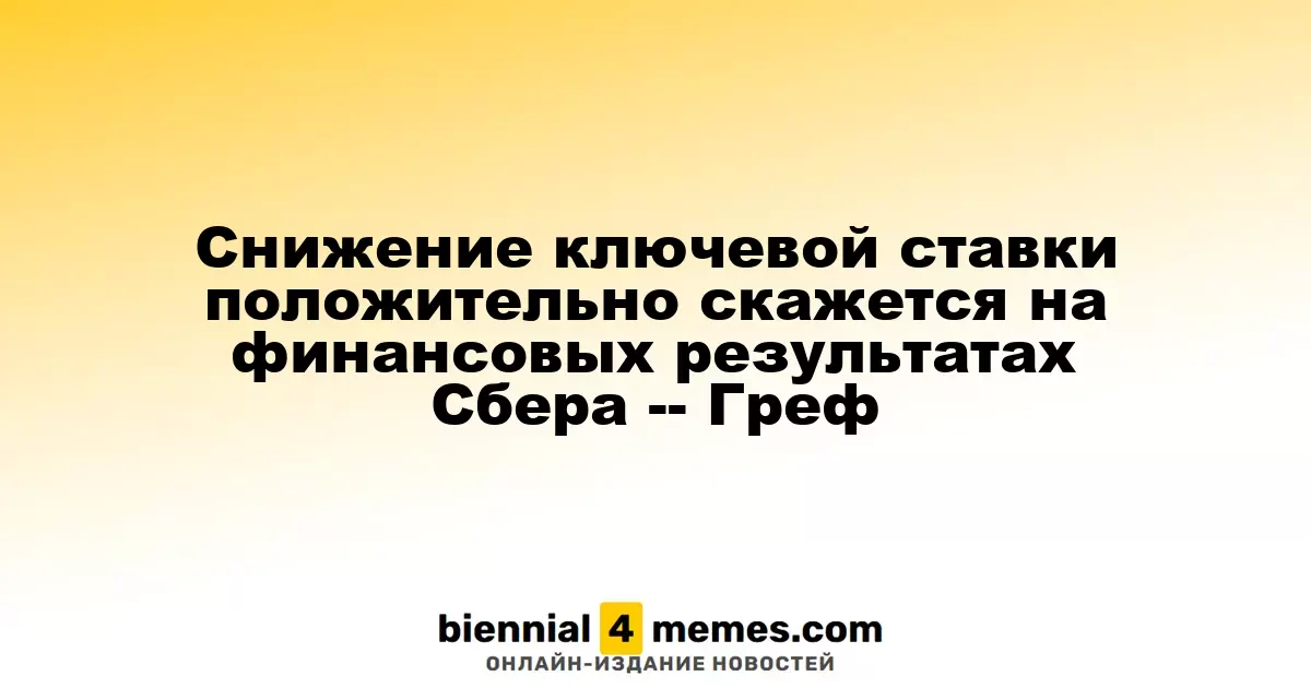 Снижение ключевой ставки положительно скажется на финансовых результатах Сбера -- Греф