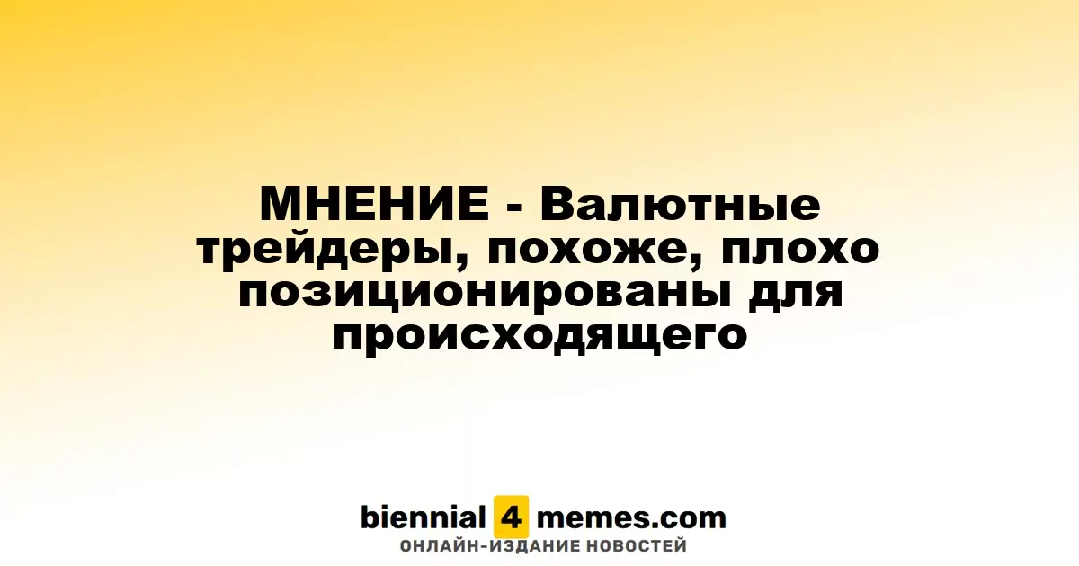 МНЕНИЕ - Валютные трейдеры, похоже, плохо позиционированы для происходящего