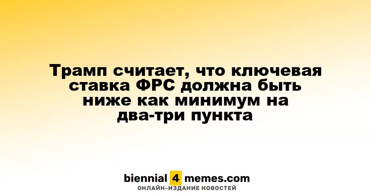 Трамп считает, что ключевая ставка ФРС должна быть ниже как минимум на два-три пункта