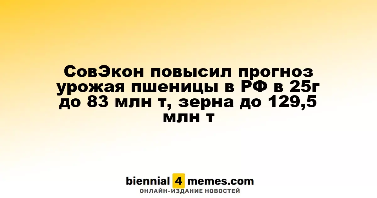 СовЭкон повысил прогноз урожая пшеницы в РФ в 25г до 83 млн т, зерна до 129,5 млн т