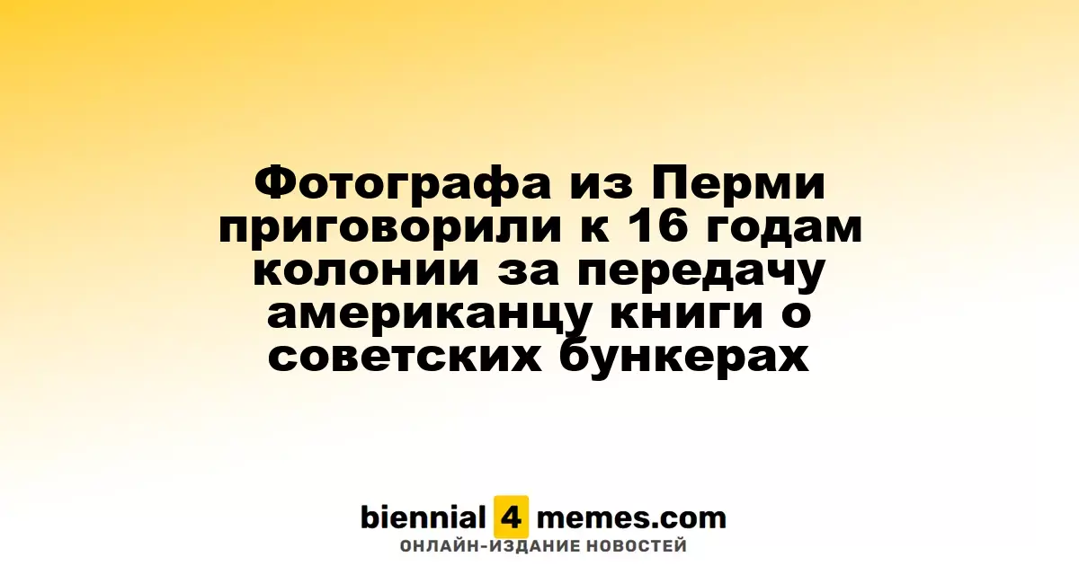 Фотографа из Перми приговорили к 16 годам колонии за передачу американцу книги о советских бункерах