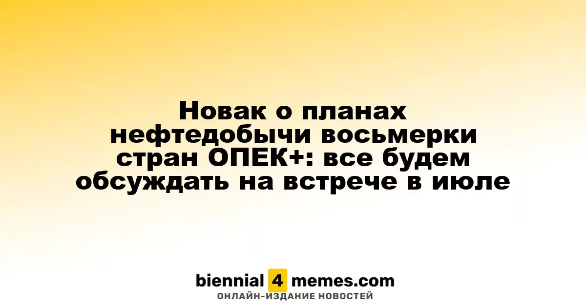 Новак о планах нефтедобычи восьмерки стран ОПЕК+: все будем обсуждать на встрече в июле