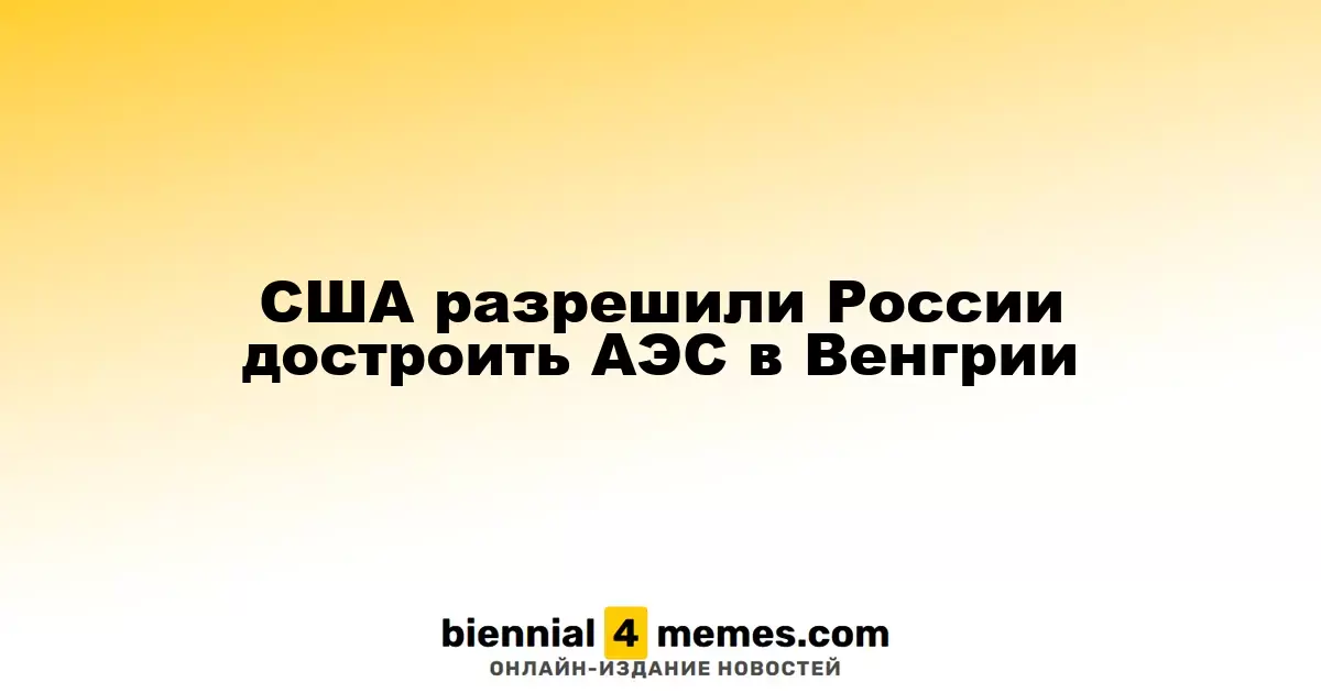 США разрешили России достроить АЭС в Венгрии