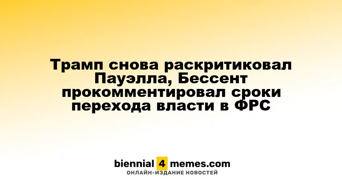Трамп снова раскритиковал Пауэлла, Бессент прокомментировал сроки перехода власти в ФРС
