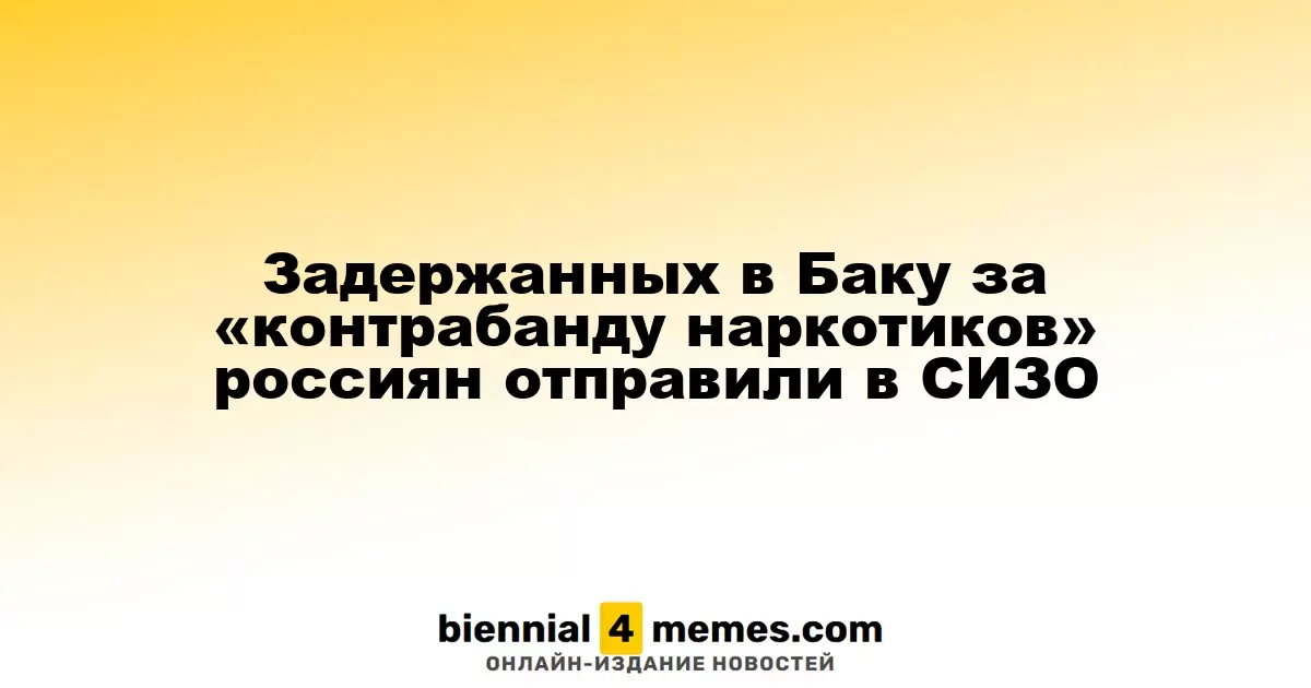 Задержанных в Баку за «контрабанду наркотиков» россиян отправили в СИЗО