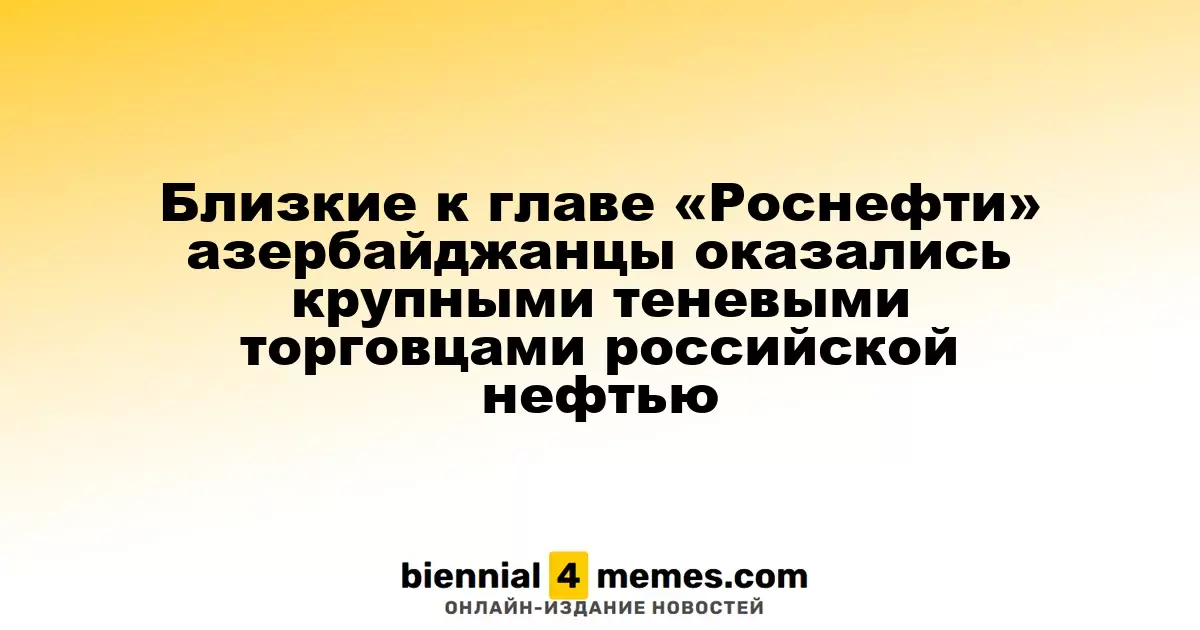Близкие к главе «Роснефти» азербайджанцы оказались крупными теневыми торговцами российской нефтью