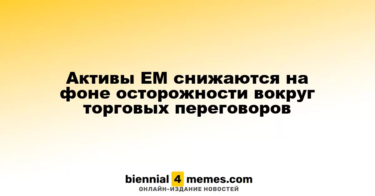 Активы ЕМ снижаются на фоне осторожности вокруг торговых переговоров