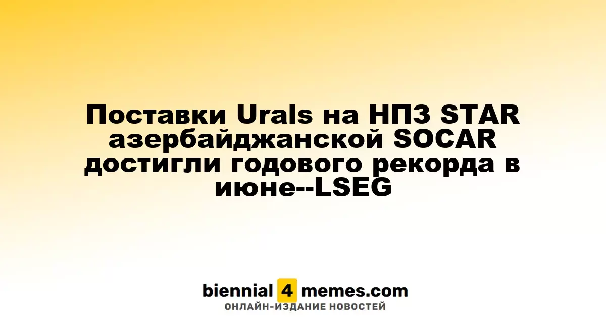 Поставки Urals на НПЗ STAR азербайджанской SOCAR достигли годового рекорда в июне--LSEG