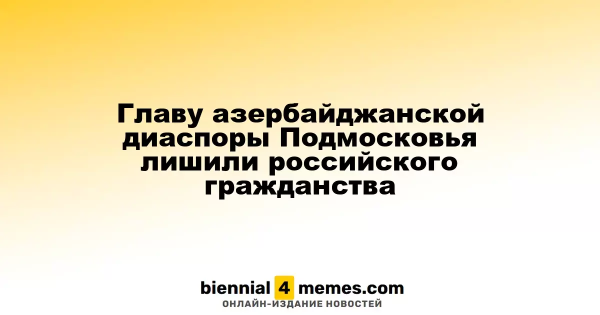 Главу азербайджанской диаспоры Подмосковья лишили российского гражданства