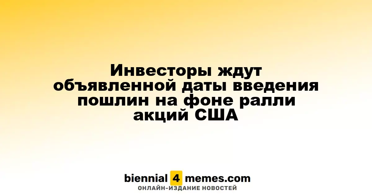 Инвесторы ждут объявленной даты введения пошлин на фоне ралли акций США