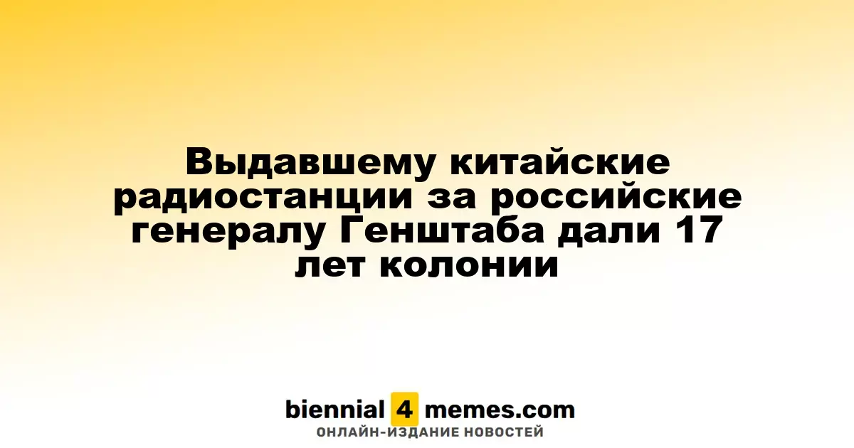 Выдавшему китайские радиостанции за российские генералу Генштаба дали 17 лет колонии