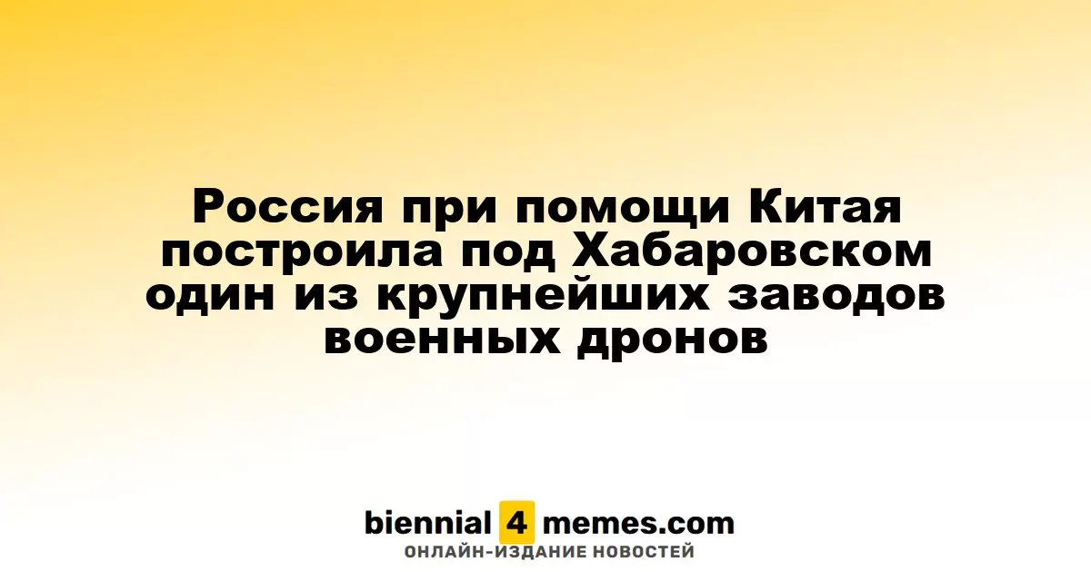 Россия при помощи Китая построила под Хабаровском один из крупнейших заводов военных дронов