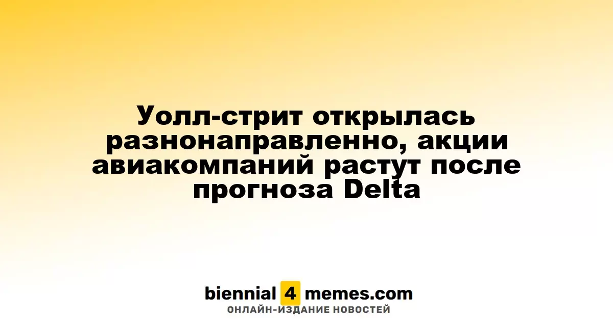 Уолл-стрит открылась разнонаправленно, акции авиакомпаний растут после прогноза Delta