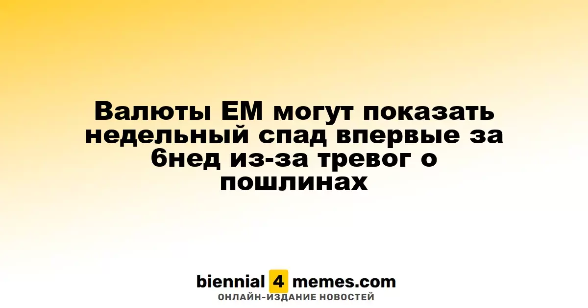 Валюты ЕМ могут показать недельный спад впервые за 6нед из-за тревог о пошлинах