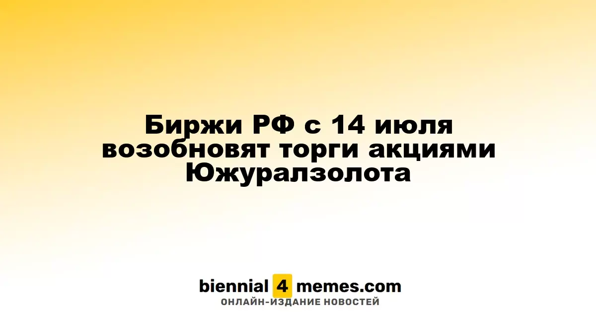 Биржи РФ с 14 июля возобновят торги акциями Южуралзолота